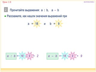 Урок 1.6 МАТЕМАТИКА 
Прочитайте выражения: а : b, a – b 
● Расскажите, как нашли значения выражений при 
а : b а – b 
2 
а = 18 и b = 9 
= 18 : 9 = 2 = 18 – 9 = 9 
 