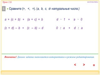 Урок 1.6 МАТЕМАТИКА 
 Сравните 5 (>, <, =). (a, b, c, d- натуральные числа.) 
а + (c + b)  (а + c) + b d · 1  a · 0 
(c + d) – b  (c – b) – d 
0 : a  d : a 
Внимание! Данное задание выполняется интерактивно в режиме редактирования. 
 