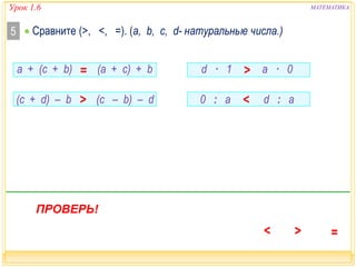 МАТЕМАТИКА 
 Сравните 5 (>, <, =). (a, b, c, d- натуральные числа.) 
(c + d) – b  (c – b) – d 
0 : a  d : a 
а + (c + b)  (а + c) + b 
ПРОВЕРЬ! 
d · 1  a · 0 
Урок 1.6 
 
