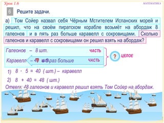 Урок 1.6 МАТЕМАТИКА 
6 Решите задачи. 
а) Том Сойер назвал себя Чёрным Мстителем Испанских морей и 
решил, что на своём пиратском корабле возьмёт на абордаж 8 
галеонов и в пять раз больше каравелл с сокровищами. Сколько 
галеонов и каравелл с сокровищами он решил взять на абордаж? 
Галеонов – 8 шт. 
ЧАСТЬ 
ЦЕЛОЕ 
Каравелл – 40 шт. 
в 5 раз больше 
ЧАСТЬ 
1) 8 ∙ 5 = 40 ( шт.) – каравелл 
2) 8 + 40 = 48 ( шт.) 
Ответ: 48 галеонов и каравелл решил взять Том Сойер на абордаж. 
 