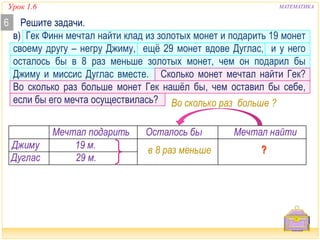 Урок 1.6 МАТЕМАТИКА 
6 Решите задачи. 
в) Гек Финн мечтал найти клад из золотых монет и подарить 19 монет 
своему другу – негру Джиму, ещё 29 монет вдове Дуглас, и у него 
осталось бы в 8 раз меньше золотых монет, чем он подарил бы 
Джиму и миссис Дуглас вместе. Сколько монет мечтал найти Гек? 
Во сколько раз больше монет Гек нашёл бы, чем оставил бы себе, 
если бы его мечта осуществилась? 
Мечтал подарить Осталось бы Мечтал найти 
Дуглас 29 м. 
в 8 раз меньше 
Джиму 19 м. 
Во сколько раз больше ? 
 