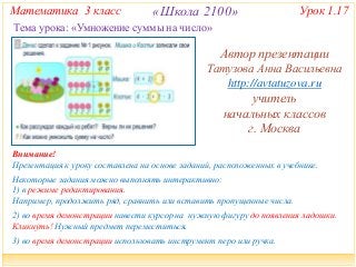 Математика 3 класс «Школа 2100» Урок 1.17 
Тема урока: «Умножение суммы на число» 
Автор презентации 
Татузова Анна Васильевна 
http://avtatuzova.ru 
учитель 
начальных классов 
г. Москва 
Внимание! 
Презентация к уроку составлена на основе заданий, расположенных в учебнике. 
Некоторые задания можно выполнять интерактивно: 
1) в режиме редактирования. 
Например, продолжить ряд, сравнить или вставить пропущенные числа. 
2) во время демонстрации навести курсор на нужную фигуру до появления ладошки. 
Кликнуть! Нужный предмет переместиться. 
3) во время демонстрации использовать инструмент перо или ручка. 
 