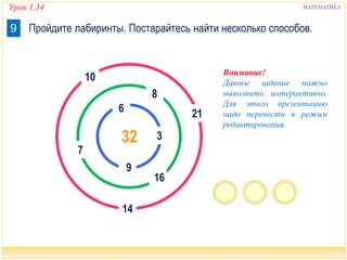 Урок 1.34 МАТЕМАТИКА 
9 Пройдите лабиринты. Постарайтесь найти несколько способов. 
6 
10 
32 
9 
14 
7 
8 
21 
3 
16 
Внимание! 
Данное задание можно 
выполнить интерактивно. 
Для этого презентацию 
надо перевести в режим 
редактирования. 
 