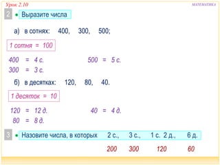 Урок 2.10 МАТЕМАТИКА 
2  Выразите числа 
а) в сотнях: 400, 300, 500; 
1 сотня = 100 
400 = 4 с. 500 = 5 с. 
300 = 3 с. 
б) в десятках: 120, 80, 40. 
1 десяток = 10 
120 = 12 д. 40 = 4 д. 
80 = 8 д. 
3  Назовите числа, в которых 2 с., 3 с., 1 с. 2 д., 6 д. 
200 300 120 60 
 