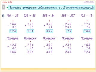 Урок 2.24 МАТЕМАТИКА
 Запишите примеры в столбик и вычислите с объяснением и проверкой.4
•
82
– 06
23
1
1
1
06
+ 82
23
1
1
1
293
+ 85
43
3
•
91
– 65
73
2
2
•
622
– 16
53
2
Проверка:
1
162
+ 62
53
2
•
80
– 32
51
1
1
1
32
+ 80
51
1
1
•
853
– 29
43
3
1
65
+ 73
91
2
2
Проверка: Проверка: Проверка: Проверка:
160 – 32 226 + 35 358 + 34 123 – 15256 – 237б)
 