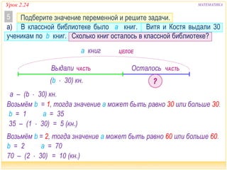 а) В классной библиотеке было a книг. Витя и Костя выдали 30
ученикам по b книг. Сколько книг осталось в классной библиотеке?
МАТЕМАТИКА
Подберите значение переменной и решите задачи.5
a книг
Выдали
(b  30) кн.
Осталось
ЦЕЛОЕ
ЧАСТЬ ЧАСТЬ
а – (b  30) кн.
Возьмём b = 1, тогда значение а может быть равно 30 или больше 30.
b = 1 а = 35
35 – (1  30) = 5 (кн.)
Возьмём b = 2, тогда значение а может быть равно 60 или больше 60.
b = 2 а = 70
70 – (2  30) = 10 (кн.)
Урок 2.24
 