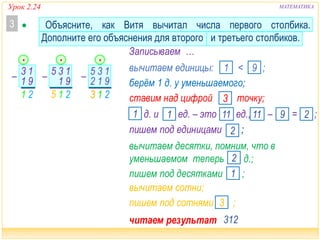 Урок 2.24 МАТЕМАТИКА
читаем результат …312
215
– 13
91
21
 Объясните, как Витя вычитал числа первого столбика.
Дополните его объяснения для второго и третьего столбиков.
3
– 13
91
5 – 13
9
•
21
1
5
3
2
Записываем …
вычитаем единицы: < ;1 9
вычитаем десятки, помним, что в
уменьшаемом теперь д.;2
берём 1 д. у уменьшаемого;
ставим над цифрой точку;3
д. и ед. – это ед., – = ;9 211
пишем под десятками ;1
пишем под единицами ;2
1 111
вычитаем сотни;
пишем под сотнями ;3
213
• •
 