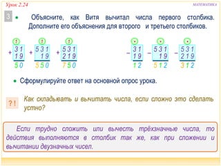 Урок 2.24 МАТЕМАТИКА
Если трудно сложить или вычесть трёхзначные числа, то
действия выполняются в столбик так же, как при сложении и
вычитании двузначных чисел.
 Объясните, как Витя вычитал числа первого столбика.
Дополните его объяснения для второго и третьего столбиков.
3
 Сформулируйте ответ на основной опрос урока.
Как складывать и вычитать числа, если сложно это сделать
устно?
? !
0577 55 05
+ 13
9
05
1 + 13
91
5 + 13
9
1
1
5
2
05 0
11
215
– 13
91
21
– 13
91
5 – 13
9
•
21
1
5
3
2
213
• •
 