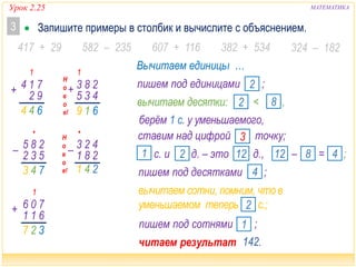 Урок 2.25 МАТЕМАТИКА
 Запишите примеры в столбик и вычислите с объяснением.3
417 + 29 607 + 116 382 + 534 324 – 182582 – 235
1
+ 71
92
4
644
•
743
– 28
53
5
2
1
327
70
61
6
1
+
1
619
Н
о
в
о
е!
28
43
3
5
+
•
241
423– 281
читаем результат …
Вычитаем единицы …
пишем под десятками ;4
вычитаем сотни, помним, что в
уменьшаемом теперь с.;2
ставим над цифрой точку;3
с. и д. – это д.,2 121 – = ;8 412
пишем под сотнями ;1
вычитаем десятки: < ,2 8
пишем под единицами ;2
берём 1 с. у уменьшаемого,
142.
Н
о
в
о
е!
 