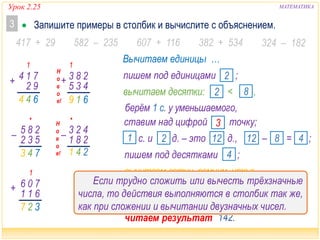 Урок 2.25 МАТЕМАТИКА
 Запишите примеры в столбик и вычислите с объяснением.3
417 + 29 607 + 116 382 + 534 324 – 182582 – 235
1
+ 71
92
4
644
•
743
– 28
53
5
2
1
327
70
61
6
1
+
1
619
Н
о
в
о
е!
28
43
3
5
+
423– 281
читаем результат …
Вычитаем единицы …
пишем под десятками ;4
вычитаем сотни, помним, что в
уменьшаемом теперь с.;2
ставим над цифрой точку;3
с. и д. – это д.,2 121 – = ;8 412
пишем под сотнями ;1
вычитаем десятки: < ,2 8
пишем под единицами ;2
берём 1 с. у уменьшаемого,
142.
•
241
Н
о
в
о
е!
Если трудно сложить или вычесть трёхзначные
числа, то действия выполняются в столбик так же,
как при сложении и вычитании двузначных чисел.
 