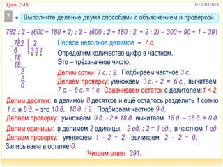 Урок 2.48 МАТЕМАТИКА
 Выполните деление двумя способами с объяснением и проверкой.7
782 2
36
8
9
2
2
1
1
18
0
782 : 2 = (600 : 2 + 180 : 2 + 2 : 2) = 300 + 90 + 1 = 391(600 + 180 + 2) : 2 =
Это – трёхзначное число.
Делим сотни: 7 с. : 2.
Делаем проверку: умножаем 3 с.  2 = 6 с.,
Сравниваем остаток с делителем:
Подбираем частное 3 с.
1 < 2.
Определим количество цифр в частном.
Первое неполное делимое – 7 с.
Делим десятки:
Делаем проверку: умножаем 9 д.  2 = 18 д.
18 д. : 2. Подбираем частное 9 д.
в делимом 8 десятков и ещё осталось разделить 1 сотню
1 с. и 8 д. – это 18 д.,
7 с. – 6 с. = 1 с.
Читаем ответ 391.
Записываем в остатке 0.
вычитаем 2 – 2 = 0.умножаем 1  2 = 2,Делаем проверку:
Делим единицы: в делимом 2 единицы. 2 ед. : 2 = 1 ед., в частном 1 ед.
вычитаем 18 д. – 18 д. = 0 д.
вычитаем
 