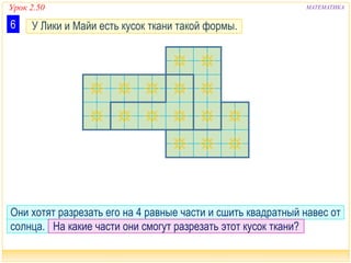 Урок 2.50 МАТЕМАТИКА
У Лики и Майи есть кусок ткани такой формы.6
Они хотят разрезать его на 4 равные части и сшить квадратный навес от
солнца. На какие части они смогут разрезать этот кусок ткани?
 