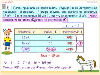 Урок 2.62 МАТЕМАТИКА
скорость v время t расстояние s
?
б) Пеппи приехала со своей виллы «Курица» в кондитерскую за
леденцами на лошади. Четыре секунды она скакала со скоростью
12 м/с, 7 с со скоростью 10 м/с и минуту со скоростью 8 м/с. Какое
расстояние от виллы «Курица» до кондитерской?
3
10 м/с
4 с
1 мин8 м/с
12 м/с
7 с ?70 м
480 м
48 м
?
12  4 10  7 8  60
1мин = 60 сек
60 сек
+
s = v  t
+ = 598 (м)
Ответ: 598 м от виллы «Курица» до кондитерской.
?
 