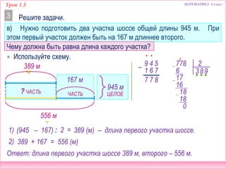 Урок 1.3 МАТЕМАТИКА 4 класс
? ЧАСТЬ ЧАСТЬ ЦЕЛОЕ
? м556 м
Решите задачи.3
в) Нужно подготовить два участка шоссе общей длины 945 м. При
этом первый участок должен быть на 167 м длиннее второго.
 Используйте схему.
167 м
? м
945 м
Чему должна быть равна длина каждого участка?
(945 – 167) 389 (м)
•
877
– 54
76
9
1
•
: 2 =1) – длина первого участка шоссе.
778 2
36
7
8
16
8
18
0
9
1
1
389 м
2) 389 + 167 = 556 (м)
Ответ: длина первого участка шоссе 389 м, второго – 556 м.
 
