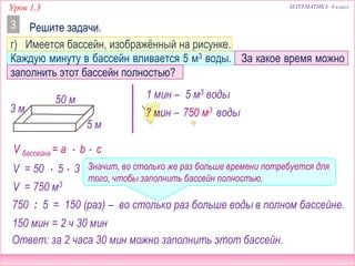 Урок 1.3 МАТЕМАТИКА 4 класс
Решите задачи.3
г) Имеется бассейн, изображённый на рисунке.
Каждую минуту в бассейн вливается 5 м3 воды. За какое время можно
заполнить этот бассейн полностью?
3 м
50 м
5 м
1 мин – 5 м3 воды
? мин – ? м3 воды
V бассейна = a  b  c
V = 50  5  3
750 м3
750 : 5 = 150 (раз)
150 мин
Ответ: за 2 часа 30 мин можно заполнить этот бассейн.
V = 750 м3
– во столько раз больше воды в полном бассейне.
Значит, во столько же раз больше времени потребуется для
того, чтобы заполнить бассейн полностью.
= 2 ч 30 мин
 
