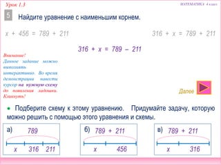Урок 1.3 МАТЕМАТИКА 4 класс
Найдите уравнение с наименьшим корнем.5
x + 456 = 789 + 211 316 + x = 789 + 211
316 + x = 789 – 211
 Подберите схему к этому уравнению. Придумайте задачу, которую
можно решить с помощью этого уравнения и схемы.
789
x 316 211
а) 789 + 211
x 456
б) 789 + 211
x 316
в)
Внимание!
Данное задание можно
выполнять
интерактивно. Во время
демонстрации навести
курсор на нужную схему
до появления ладошки.
Кликнуть!
Далее
 