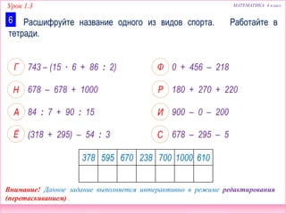 Урок 1.3 МАТЕМАТИКА 4 класс
0 + 456 – 218
180 + 270 + 220
900 – 0 – 200
743 – (15 ∙ 6 + 86 : 2)
678 – 678 + 1000
84 : 7 + 90 : 15
678 – 295 – 5(318 + 295) – 54 : 3
Расшифруйте название одного из видов спорта. Работайте в
тетради.
6
378 595 670 238 700 1000 610
Внимание! Данное задание выполняется интерактивно в режиме редактирования
(перетаскиванием) .
 