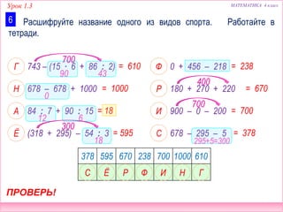 Урок 1.3 МАТЕМАТИКА 4 класс
0 + 456 – 218
180 + 270 + 220
900 – 0 – 200
743 – (15 ∙ 6 + 86 : 2)
678 – 678 + 1000
84 : 7 + 90 : 15
678 – 295 – 5(318 + 295) – 54 : 3
Расшифруйте название одного из видов спорта. Работайте в
тетради.
6
= 1000
= 610 = 238
= 670
ПРОВЕРЬ!
Г
Н
Ф
Р
= 18 = 700А И
= 595 = 378Ё С
378 595 670 238 700 1000 610
ЁС ИФР Н Г
90 43
700
0
12 6
18
300
400
700
295+5=300
 
