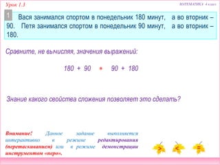 Урок 1.3 МАТЕМАТИКА 4 класс
Вася занимался спортом в понедельник 180 минут, а во вторник –
90. Петя занимался спортом в понедельник 90 минут, а во вторник –
180.
Сравните, не вычисляя, значения выражений:
180 + 90  90 + 180
Знание какого свойства сложения позволяет это сделать?
1
Внимание! Данное задание выполняется
интерактивно в режиме редактирования
(перетаскиванием) или в режиме демонстрации
инструментом «перо».
 