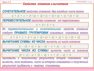 Урок 1.3 МАТЕМАТИКА 4 класс
589 + 0  589 + 78
Сравните, не вычисляя (>, <, =).2
(468 + 130) + 202  130 + (468 + 202)
67 – 0  67 – 67 (468 + 130) – 68  (468 – 68) + 130
132 – 68  145 – 68 900 – (89 + 11)  900 – 89 – 11
 Знание каких свойств сложения и вычитания помогло вам выполнить это
задание?
Свойства сложения и вычитания
СОЧЕТАТЕЛЬНОЕ свойство сложения: два соседних числа можно
заменить их суммой.
Из переместительного и сочетательного свойств сложения
следует ПРАВИЛО ГРУППИРОВКИ слагаемых: слагаемые можно
как угодно переставлять местами и объединять в группы.
ПЕРЕМЕСТИТЕЛЬНОЕ свойство сложения: от перестановки
слагаемых сумма не меняется.
ВЫЧИТАНИЕ CУММЫ ИЗ ЧИСЛА: вычесть из числа значение
суммы или вычесть слагаемые одно за другим.
ВЫЧИТАНИЕ ЧИСЛА ИЗ СУММЫ: вычесть число из значения
суммы, или вычесть, если возможно, число из первого слагаемого и
прибавить к полученному результату второе слагаемое, или
вычесть, если возможно, число из второго слагаемого и полученный
результат прибавить к первому слагаемому.
a + b + c + d = (a + d) + (c + b) = (a + c) + (b + b)
a + b = b + a
a + b + c + d = (a + d) + (c + b) = (a + c) + (b + d)
a – (b + c) = (a – b) – c = (a – c) – b
(b + c) – а = (b – a) + c = (c – a) + b
 