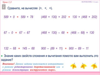 Урок 1.3 МАТЕМАТИКА 4 класс
Сравните, не вычисляя (>, <, =).2
(468 + 130) + 202  130 + (468 + 202)
(468 + 130) – 68  (468 – 68) + 130
900 – (89 + 11)  900 – 89 – 11
 Знание каких свойств сложения и вычитания помогло вам выполнить это
задание?
589 + 0  589 + 78
67 – 0  67 – 67
132 – 68  145 – 68
Внимание! Данное задание выполняется интерактивно
в режиме редактирования (перетаскиванием) или в
режиме демонстрации инструментом «перо».
 