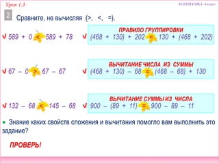 Урок 1.3 МАТЕМАТИКА 4 класс
Сравните, не вычисляя (>, <, =).2
(468 + 130) + 202  130 + (468 + 202)
(468 + 130) – 68  (468 – 68) + 130
900 – (89 + 11)  900 – 89 – 11
 Знание каких свойств сложения и вычитания помогло вам выполнить это
задание?
ВЫЧИТАНИЕ ЧИСЛА ИЗ СУММЫ
ВЫЧИТАНИЕ СУММЫ ИЗ ЧИСЛА
ПРАВИЛО ГРУППИРОВКИ
ПРОВЕРЬ!
589 + 0  589 + 78
67 – 0  67 – 67
132 – 68  145 – 68
 