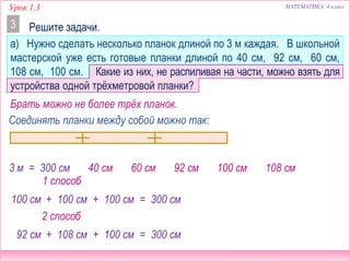 Урок 1.3 МАТЕМАТИКА 4 класс
Решите задачи.3
а) Нужно сделать несколько планок длиной по 3 м каждая. В школьной
мастерской уже есть готовые планки длиной по 40 см, 92 см, 60 см,
108 см, 100 см. Какие из них, не распиливая на части, можно взять для
устройства одной трёхметровой планки?
40 см 92 см60 см 100 см 108 см3 м = 300 см
Брать можно не более трёх планок.
Соединять планки между собой можно так:
100 см + 100 см + 100 см
92 см + 108 см + 100 см
1 способ
2 способ
= 300 см
= 300 см
 