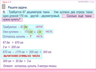 Урок 1.3 МАТЕМАТИКА 4 класс
б) Требуется 67 дециметров ткани. Уже куплено два отреза ткани:
один длиной 170 см, другой – двухметровый.
Решите задачи.3
Сколько ещё ткани
нужно купить?
67 дм = 670 см
67 дм
170 см и 2 м
Требуется –
Уже куплено –
Осталось купить – ?
2 м = 200 см
670 см – (170 см + 200 см) =
ВЫЧИТАНИЕ СУММЫ ИЗ ЧИСЛА
300 см
Ответ: осталось купить 3 метра ткани.
ЦЕЛОЕ
ЧАСТЬ
ЧАСТЬ
300 см = 30 дм = 3 м
 