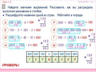 Урок 1.4 МАТЕМАТИКА 4 класс
(560 + 180) – 280 ∙ 2
189+189+189+189+198
760 ∙ 1 – 95 : 5 ∙ 8
(56 + 98) ∙ 6
150 ∙ 2 + 250 ∙ 2
786 ∙ 0 + 85 ∙ 10
1000 – (124 ∙ 8 + 8)(923 – 758) ∙ 4
Найдите значения выражений. Расскажите, как вы рассуждали,
выполняя умножение в столбик.
5
= 800
= 924 = 180
= 954
ПРОВЕРЬ!
А
Е
Р
Я
= 850 = 608И Г
= 660 = 0Н М
608 800 180 0 924 660 850 954
ЕГ АМР Н И
154
0
165
 Расшифруйте название одной из стран. Работайте в тетради.
45
6
1
429
56
4
1
066
560
189 ∙ 4 = 756
91
8
25119
98
4
1
657
Я
125 ∙ 8 =1000=
756
 