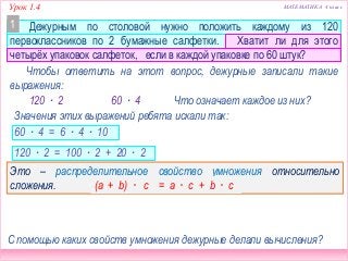Урок 1.4 МАТЕМАТИКА 4 класс
Дежурным по столовой нужно положить каждому из 120
первоклассников по 2 бумажные салфетки. Хватит ли для этого
четырёх упаковок салфеток, если в каждой упаковке по 60 штук?
Чтобы ответить на этот вопрос, дежурные записали такие
выражения:
Значения этих выражений ребята искали так:
120 ∙ 2 60 ∙ 4
60 ∙ 4 = 6 ∙ 4 ∙ 10
120 ∙ 2 = 100 ∙ 2 + 20 ∙ 2
120 ∙ 2 = 12 ∙ 2 ∙ 10
1
Что означает каждое из них?
С помощью каких свойств умножения дежурные делали вычисления?
Это – распределительное свойство умножения относительно
сложения. (a + b) · c = a · c + b · c
 