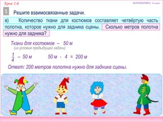 Урок 1.6 МАТЕМАТИКА 4 класс
Решите взаимосвязанные задачи.5
в) Количество ткани для костюмов составляет четвёртую часть
полотна, которое нужно для задника сцены. Сколько метров полотна
нужно для задника?
50 м–1
4
50 м  4 = 200 м
Ответ: 200 метров полотна нужно для задника сцены.
Ткани для костюмов – 50 м
(из условия предыдущей задачи)
 