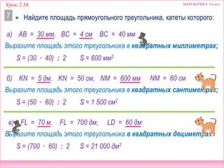 Урок 2.16 МАТЕМАТИКА 4 класс
LD = 60 дм
 Найдите площадь прямоугольного треугольника, катеты которого:7
а) AB = 30 мм,
Выразите площадь этого треугольника в квадратных миллиметрах;
б) KN = 5 дм, NM = 600 мм
Выразите площадь этого треугольника в квадратных сантиметрах;
в) FL = 70 м,
Выразите площадь этого треугольника в квадратных дециметрах.
S = (30 ∙ 40) : 2 S = 600 мм2
ВС = 40 мм
KN = 50 см,
S = (50 ∙ 60) : 2 S = 1 500 см2
S = (700 ∙ 60) : 2 S = 21 000 дм2
FL = 700 дм,
BC = 4 см
NM = 60 см
 