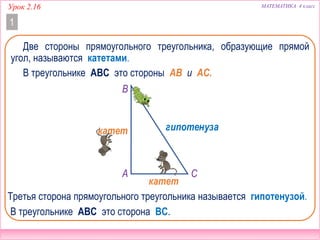 Урок 2.16 МАТЕМАТИКА 4 класс
1
Две стороны прямоугольного треугольника, образующие прямой
угол, называются катетами.
В треугольнике ABC это стороны AB и AC.
гипотенуза
В треугольнике ABC это сторона BC.
B
A C
катет
катет
Третья сторона прямоугольного треугольника называется гипотенузой.
 