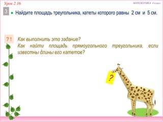 Урок 2.16 МАТЕМАТИКА 4 класс
 Найдите площадь треугольника, катеты которого равны 2 см и 5 см.3
Как выполнить это задание?
Как найти площадь прямоугольного треугольника, если
известны длины его катетов?
? !
 