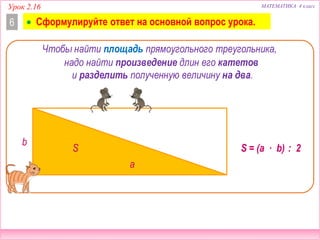 Урок 2.16 МАТЕМАТИКА 4 класс
6
Чтобы найти площадь прямоугольного треугольника,
S = (a ∙ b) : 2S
b
a
надо найти произведение длин его катетов
(a ∙ b) : 2
и разделить полученную величину на два.
 Сформулируйте ответ на основной вопрос урока.
 