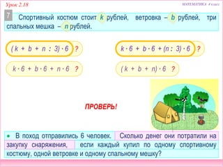 Урок 2.18 МАТЕМАТИКА 4 класс
 В поход отправились 6 человек. Сколько денег они потратили на
закупку снаряжения, если каждый купил по одному спортивному
костюму, одной ветровке и одному спальному мешку?
??( k + b + n : 3) ∙ 6
( k + b + n) ∙ 6k ∙ 6 + b ∙ 6 + n ∙ 6
k ∙ 6 + b ∙ 6 + (n : 3) ∙ 6
ПРОВЕРЬ!
? ?
Спортивный костюм стоит k рублей, ветровка – b рублей, три
спальных мешка – n рублей.
7
 