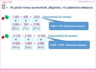 МАТЕМАТИКА 4 классУрок 2.23
1 984 + 696 = 2500
 Не делая точных вычислений, убедитесь, что равенства неверные.3
а) (округляйте до сотен)
14 230 – 5 400 = 10 830б) (округляйте до тысяч)
≈
2 000
(20 с.)
≈
700
(7 с.)
≈
2 700
(27 с.)
≈
14 000
(14 т.)
≈
5 000
(5 т.)
≈
9 000
(9 т.)
2 500 < 2 700. Равенство неверное.
10 830 > 9 000. Равенство неверное.
+ =
– =
 