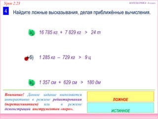 Урок 2.23 МАТЕМАТИКА 4 класс
Найдите ложные высказывания, делая приближённые вычисления.4
16 785 кг + 7 829 кг > 24 т
1 285 кг – 729 кг > 9 ц
1 357 см + 629 см > 180 дм
Внимание! Данное задание выполняется
интерактивно в режиме редактирования
(перетаскиванием) или в режиме
демонстрации инструментом «перо».
а)
б)
в)
 