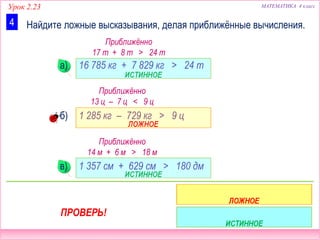 Урок 2.23 МАТЕМАТИКА 4 класс
Найдите ложные высказывания, делая приближённые вычисления.4
16 785 кг + 7 829 кг > 24 т
1 285 кг – 729 кг > 9 ц
1 357 см + 629 см > 180 дм
а)
б)
в)
Приближённо
17 т + 8 т > 24 т
Приближённо
13 ц – 7 ц < 9 ц
Приближённо
14 м + 6 м > 18 м
ПРОВЕРЬ!
 