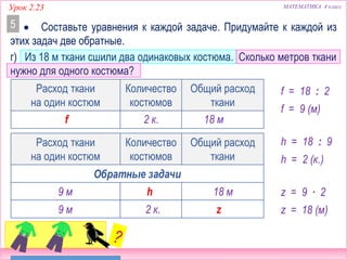 МАТЕМАТИКА 4 классУрок 2.23
Расход ткани
на один костюм
Количество
костюмов
Общий расход
ткани
г) Из 18 м ткани сшили два одинаковых костюма. Сколько метров ткани
нужно для одного костюма?
 Составьте уравнения к каждой задаче. Придумайте к каждой из
этих задач две обратные.
5
Расход ткани
на один костюм
Количество
костюмов
Общий расход
ткани
Обратные задачи
9 м 18 мh
9 м z2 к.
18 м2 к.f
f = 18 : 2
z = 9 ∙ 2
f = 9 (м)
h = 18 : 9
h = 2 (к.)
z = 18 (м)
 