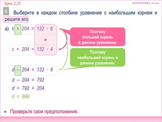 МАТЕМАТИКА 4 классУрок 2.23
Выберите в каждом столбике уравнение с наибольшим корнем и
решите его.
6
 Проверьте свои предположения.
а) k + 204 = 132 ∙ 6
c + 204 = 132 ∙ 4
d – 204 = 132 ∙ 6
Сравним эти
уравнения.
>
Сравним эти
уравнения.
Поэтому
больший корень
в данном уравнении.
Поэтому
наибольший корень в
данном уравнении.
d – 204 = 792
d = 792 + 204
d = 996
 