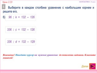 МАТЕМАТИКА 4 классУрок 2.23
96 : k = 132 – 126
336 : c = 132 – 126
336 : d = 132 – 129
НЕТ!!!
НАИБОЛЬШИЙ
НЕТ!!!
Выберите в каждом столбике уравнение с наибольшим корнем и
решите его.
6
Далее
Внимание! Наведите курсор на нужное уравнение до появления ладошки. Кликните
мышкой!
б)
 