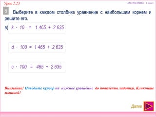 МАТЕМАТИКА 4 классУрок 2.23
Выберите в каждом столбике уравнение с наибольшим корнем и
решите его.
6
Далее
Внимание! Наведите курсор на нужное уравнение до появления ладошки. Кликните
мышкой!
в) k ∙ 10 = 1 465 + 2 635
d ∙ 100 = 1 465 + 2 635
c ∙ 100 = 465 + 2 635
НЕТ!!!
НАИБОЛЬШИЙ
НЕТ!!!
 