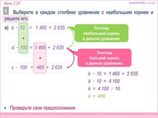 МАТЕМАТИКА 4 классУрок 2.23
Сравним эти
уравнения.
Выберите в каждом столбике уравнение с наибольшим корнем и
решите его.
6
 Проверьте свои предположения.
в) k ∙ 10 = 1 465 + 2 635
d ∙ 100 = 1 465 + 2 635
c ∙ 100 = 465 + 2 635
>
Поэтому
больший корень
в данном уравнении.
<
Сравним эти
уравнения.
Поэтому
наибольший корень
в данном уравнении.
k ∙ 10 = 1 465 + 2 635
k ∙ 10 = 4 100
k = 4 100 : 10
k = 410
 