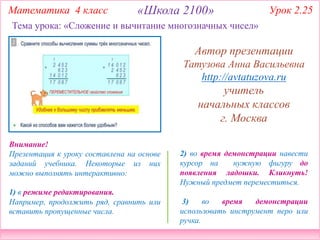 2) во время демонстрации навести
курсор на нужную фигуру до
появления ладошки. Кликнуть!
Нужный предмет переместиться.
3) во время демонстрации
использовать инструмент перо или
ручка.
Внимание!
Презентация к уроку составлена на основе
заданий учебника. Некоторые из них
можно выполнять интерактивно:
1) в режиме редактирования.
Например, продолжить ряд, сравнить или
вставить пропущенные числа.
Тема урока: «Сложение и вычитание многозначных чисел»
Математика 4 класс «Школа 2100» Урок 2.25
Автор презентации
Татузова Анна Васильевна
http://avtatuzova.ru
учитель
начальных классов
г. Москва
 