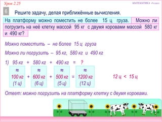 МАТЕМАТИКА 4 классУрок 2.25
Решите задачу, делая приближённые вычисления.6
На платформу можно поместить не более 15 ц груза. Можно ли
погрузить на неё клетку массой 95 кг с двумя коровами массой 580 кг
и 490 кг?
Можно поместить – не более 15 ц груза
Можно ли погрузить – 95 кг, 580 кг и 490 кг
1) 95 кг + 580 кг + 490 кг = ?
≈
100 кг
(1 ц)
≈
600 кг
(6 ц)
≈
500 кг
(5 ц)
≈
1200 кг
(12 ц)
12 ц < 15 ц
Ответ: можно погрузить на платформу клетку с двумя коровами.
+ + =
 