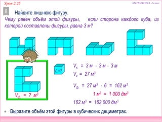 МАТЕМАТИКА 4 классУрок 2.25
Найдите лишнюю фигуру.8
 Выразите объём этой фигуры в кубических дециметрах.
Чему равен объём этой фигуры, если сторона каждого куба, из
которой составлены фигуры, равна 3 м?
Vк. = 3 м  3 м  3 м
Vк. = 27 м3
Vф. = ? м3
Vф. = 27 м3  6 = 162 м3
162 м3 = 162 000 дм3
Vк.=?
1 м3 = 1 000 дм3
 