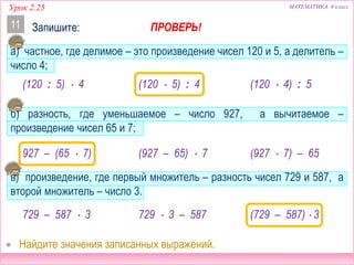 МАТЕМАТИКА 4 классУрок 2.25
Запишите:11
а) частное, где делимое – это произведение чисел 120 и 5, а делитель –
число 4;
б) разность, где уменьшаемое – число 927, а вычитаемое –
произведение чисел 65 и 7;
в) произведение, где первый множитель – разность чисел 729 и 587, а
второй множитель – число 3.
 Найдите значения записанных выражений.
(120  5) : 4
927 – (65  7)
(729 – 587)  3
(120 : 5)  4 (120  4) : 5
(927 – 65)  7 (927  7) – 65
729  3 – 587729 – 587  3
ПРОВЕРЬ!
 