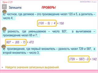 МАТЕМАТИКА 4 классУрок 2.25
Запишите:11
а) частное, где делимое – это произведение чисел 120 и 5, а делитель –
число 4;
б) разность, где уменьшаемое – число 927, а вычитаемое –
произведение чисел 65 и 7;
в) произведение, где первый множитель – разность чисел 729 и 587, а
второй множитель – число 3.
(120  5) : 4
927 – (65  7)
ПРОВЕРЬ!
(729 – 587)  3 = 426
= 472
= 150
 Найдите значения записанных выражений.
 