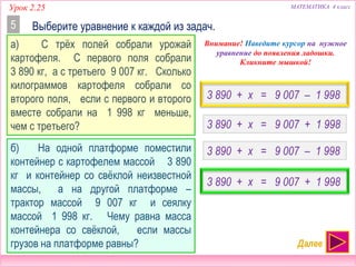 МАТЕМАТИКА 4 классУрок 2.25
3 890 + x = 9 007 – 1 998
Выберите уравнение к каждой из задач.5
а) С трёх полей собрали урожай
картофеля. С первого поля собрали
3 890 кг, а с третьего 9 007 кг. Сколько
килограммов картофеля собрали со
второго поля, если с первого и второго
вместе собрали на 1 998 кг меньше,
чем с третьего? 3 890 + x = 9 007 + 1 998
б) На одной платформе поместили
контейнер с картофелем массой 3 890
кг и контейнер со свёклой неизвестной
массы, а на другой платформе –
трактор массой 9 007 кг и сеялку
массой 1 998 кг. Чему равна масса
контейнера со свёклой, если массы
грузов на платформе равны?
3 890 + x = 9 007 – 1 998
3 890 + x = 9 007 + 1 998
Внимание! Наведите курсор на нужное
уравнение до появления ладошки.
Кликните мышкой!
Далее
 
